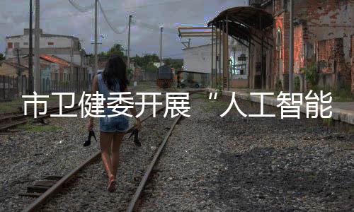 市衛健委開展“人工智能+醫療”專題培訓