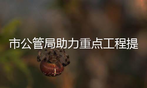 市公管局助力重點工程提質增效_