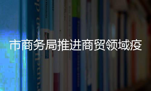 市商務局推進商貿領域疫情防控