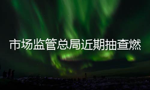 市場監管總局近期抽查燃氣用相關產品質量：349批次產品中62批次不合格