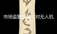 市場監管總局：對無人機、充電樁產品開展國家監督抽查