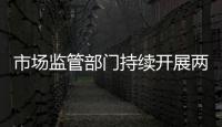 市場監管部門持續開展兩節期間市場安全監管工作