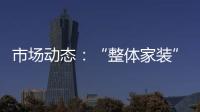 市場動態(tài)：“整體家裝”成市場新寵