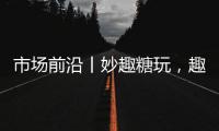 市場前沿丨妙趣糖玩，趣樂無限！
