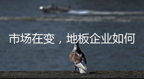 市場在變，地板企業如何應對?