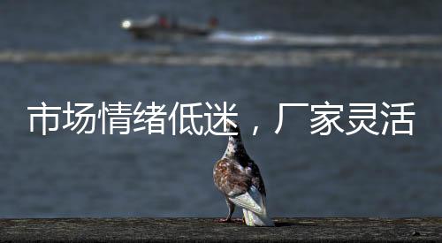 市場情緒低迷，廠家靈活操作！,市場研究