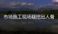 市場施工現場疑挖出人骨？樂山警方：事發地多年前為亂葬崗