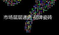 市場層層遞進 品牌瓷磚企業(yè)沉浮間求發(fā)展
