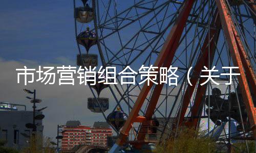 市場營銷組合策略（關于市場營銷組合策略的基本情況說明介紹）