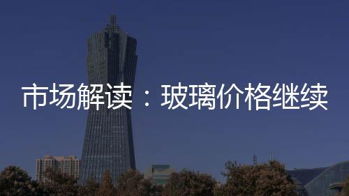 市場解讀：玻璃價格繼續小幅下跌,市場研究
