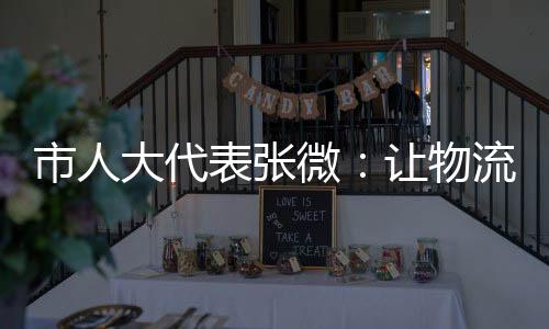 市人大代表張微：讓物流運輸為鄉村振興插上翅膀