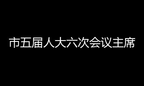 市五屆人大六次會(huì)議主席團(tuán)舉行第四次會(huì)議
