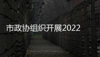 市政協組織開展2022年度政協委員專題視察活動