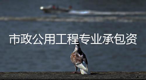 市政公用工程專業承包資質（市政公用工程專業承包資質）
