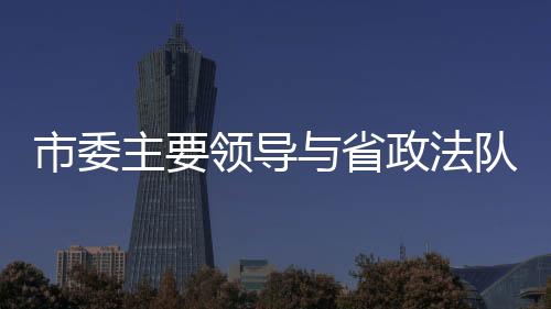 市委主要領導與省政法隊伍教育整頓第二駐點指導組交換意見
