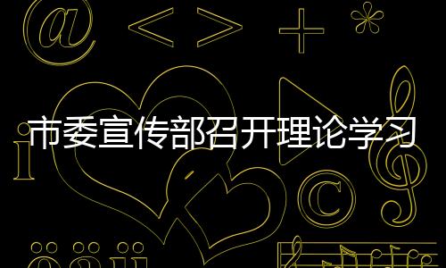 市委宣傳部召開理論學習中心組學習會議_