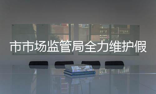 市市場監管局全力維護假期市場秩序_