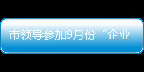 市領導參加9月份“企業家接待日”活動