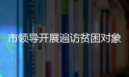 市領導開展遍訪貧困對象推進鄉村振興行動