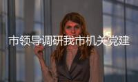 市領導調研我市機關黨建工作