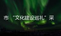市 “文化建設(shè)巡禮”采訪團(tuán)走進(jìn)我縣