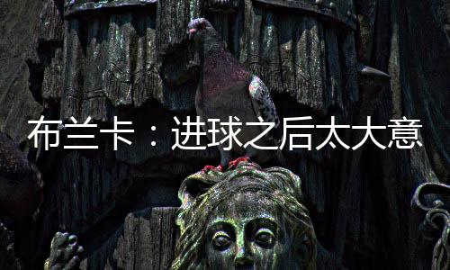 布蘭卡：進球之后太大意 國際米蘭隊內無矛盾