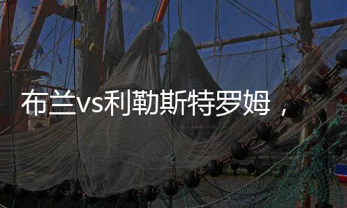 布蘭vs利勒斯特羅姆，一觸即發(fā)!利勒斯特羅姆面對復(fù)仇挑戰(zhàn)!