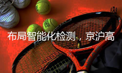 布局智能化檢測，京滬高鐵開創多項“國內首次”