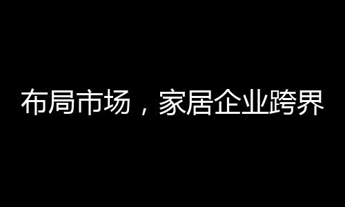 布局市場，家居企業跨界“成風”