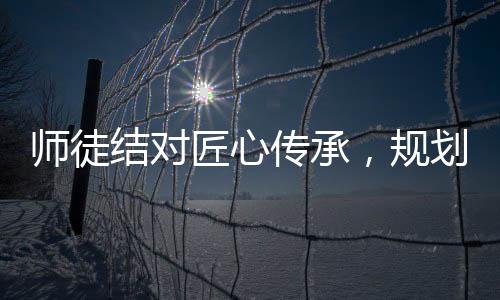 師徒結(jié)對匠心傳承，規(guī)劃人生行穩(wěn)致遠(yuǎn)