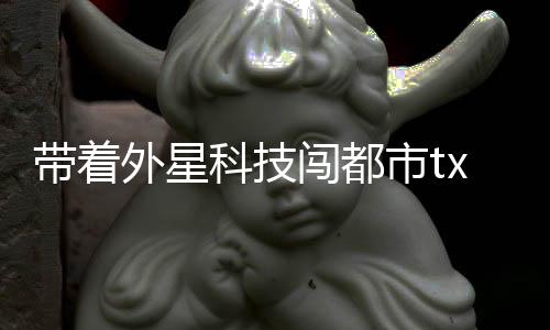 帶著外星科技闖都市txt小說免費下載（帶著外星科技闖都市）