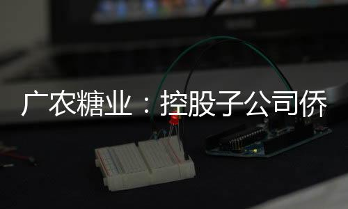 廣農糖業：控股子公司僑虹新材股票在全國中小企業股份轉讓系統終止掛牌