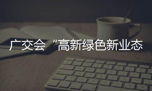 廣交會“高新綠色新業態”引領中國經濟大趨勢