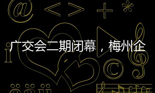 廣交會(huì)二期閉幕，梅州企業(yè)交出亮眼“成績單”！