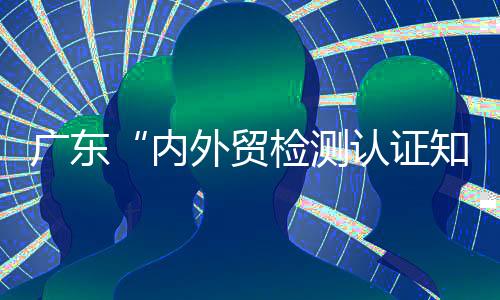 廣東“內外貿檢測認證知識大講堂”將于9月2日啟動