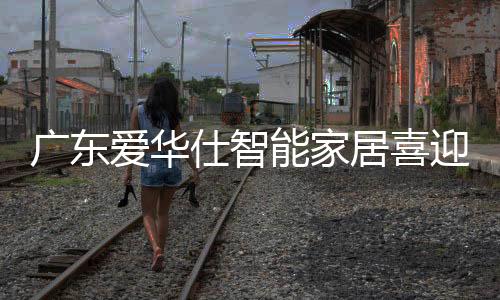 廣東愛華仕智能家居喜迎喬遷大吉：開創新未來，筑夢新征程