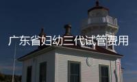廣東省婦幼三代試管費用明細，助孕醫生揭開價格貴的真相