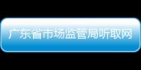 廣東省市場監管局聽取網絡市場監管建議推動網上網下一體化監管