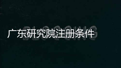 廣東研究院注冊條件  四川研究院注冊條件