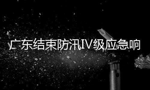 廣東結束防汛Ⅳ級應急響應 江河水情平穩