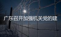 廣東召開加強機關黨的建設暨深化模范機關創建工作部署會
