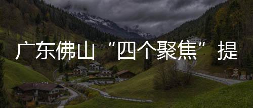 廣東佛山“四個聚焦”提升消費者滿意度