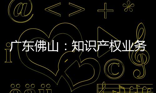廣東佛山：知識產權業務實現“一窗辦理”