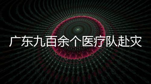 廣東九百余個醫療隊赴災區 暫未現重大疫情