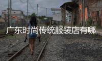 廣東時尚傳統(tǒng)服裝店有哪些,廣東時尚服飾