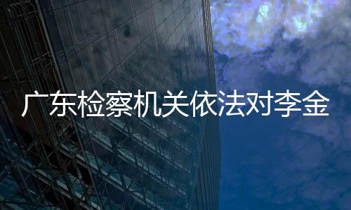 廣東檢察機關依法對李金柱涉嫌受賄案提起公訴