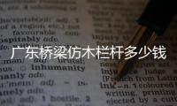 廣東橋梁仿木欄桿多少錢一米