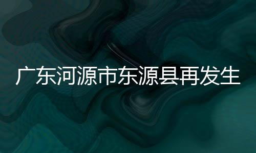 廣東河源市東源縣再發生3.4級地震！怎么又地震了？？