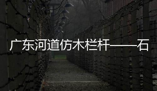 廣東河道仿木欄桿——石欄桿——九年實力廠家友翠圍欄