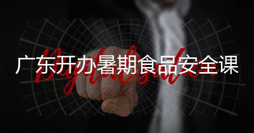 廣東開(kāi)辦暑期食品安全課